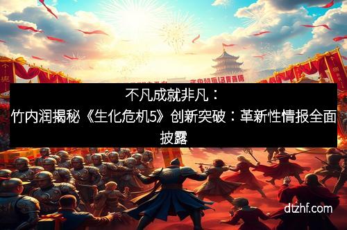 不凡成就非凡：竹内润揭秘《生化危机5》创新突破：革新性情报全面披露