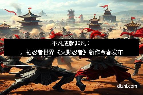 不凡成就非凡：开拓忍者世界《火影忍者》新作今春发布