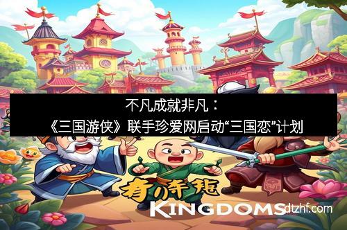 不凡成就非凡：《三国游侠》联手珍爱网启动“三国恋”计划