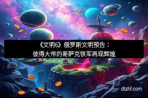 《文明6》俄罗斯文明预告：彼得大帝的哥萨克铁军再现辉煌